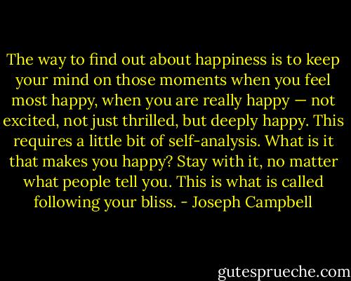 The way to find out about happiness is to keep your mind on those moments when you feel most happy, when you are really happy — not excited, not just thrilled, but deeply happy. This requires a little bit of self-analysis. What is it that makes you happy? Stay with it, no matter what people tell you. This is what is called following your bliss. - Joseph Campbell