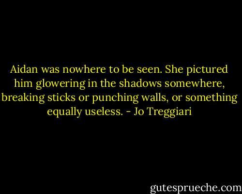 Aidan was nowhere to be seen. She pictured him glowering in the shadows somewhere, breaking sticks or punching walls, or something equally useless. - Jo Treggiari