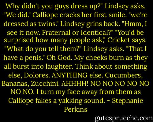Why didn't you guys dress up?" Lindsey asks.<br />"We did." Calliope cracks her first smile. "we're dressed as twins."<br />Lindsey grins back. "Hmm, I see it now. Fraternal or identical?"<br />"You'd be surprised how many people ask," Cricket says.<br />"What do you tell them?" Lindsey asks.<br />"That I have a penis."<br />Oh God. My cheeks burn as they all burst into laughter. Think about something else, Dolores. ANYTHING else. Cucumbers, Bananas, Zucchini. AHHHH! NO NO NO NO NO NO NO. I turn my face away from them as Calliope fakes a yakking sound. - Stephanie Perkins