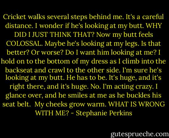Cricket walks several steps behind me. It's a careful distance. I wonder if he's looking at my butt.<br />WHY DID I JUST THINK THAT? Now my butt feels COLOSSAL. Maybe he's looking at my legs. Is that better? Or worse? Do I want him looking at me? I hold on to the bottom of my dress as I climb into the backseat and crawl to the other side. I'm sure he's looking at my butt. He has to be. It's huge, and it's right there, and it's huge.<br />No. I'm acting crazy.<br />I glance over, and he smiles at me as he buckles his seat belt. <br />My cheeks grow warm.<br />WHAT IS WRONG WITH ME? - Stephanie Perkins