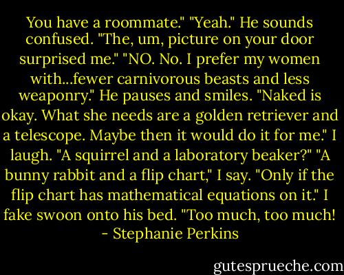 You have a roommate."<br />"Yeah." He sounds confused.<br />"The, um, picture on your door surprised me."<br />"NO. No. I prefer my women with...fewer carnivorous beasts and less weaponry." He pauses and smiles. "Naked is okay. What she needs are a golden retriever and a telescope. Maybe then it would do it for me."<br />I laugh.<br />"A squirrel and a laboratory beaker?"<br />"A bunny rabbit and a flip chart," I say.<br />"Only if the flip chart has mathematical equations on it."<br />I fake swoon onto his bed. "Too much, too much! - Stephanie Perkins