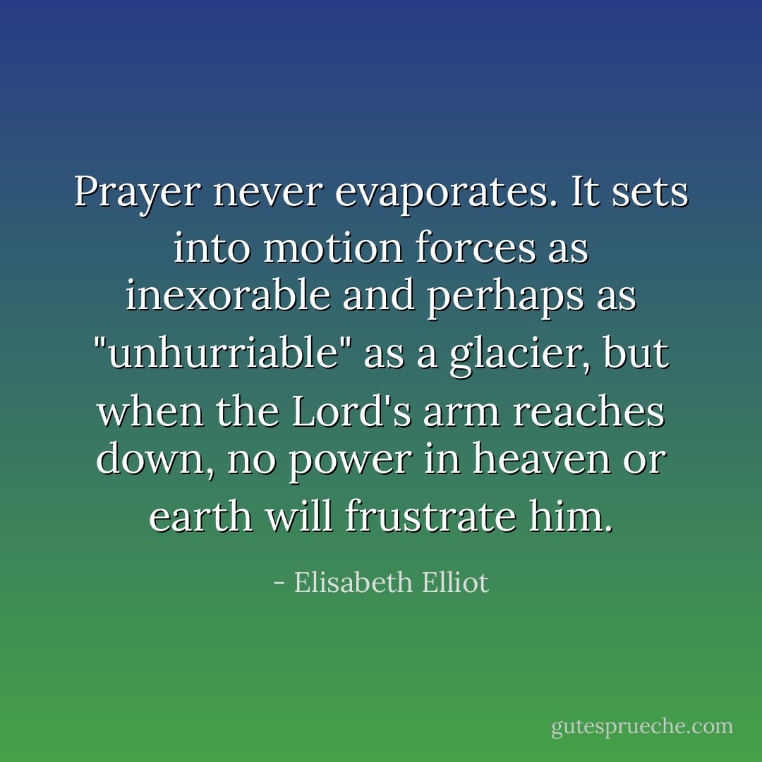Prayer never evaporates. It sets into motion forces as inexorable and perhaps as "unhurriable" as a glacier, but when the Lord's arm reaches down, no power in heaven or earth will frustrate him. - Elisabeth Elliot