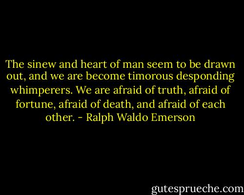 The sinew and heart of man seem to be drawn out, and we are become timorous desponding whimperers. We are afraid of truth, afraid of fortune, afraid of death, and afraid of each other. - Ralph Waldo Emerson