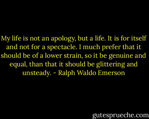 My life is not an apology, but a life. It is for itself and not for a spectacle. I much prefer that it should be of a lower strain, so it be genuine and equal, than that it should be glittering and unsteady. - Ralph Waldo Emerson