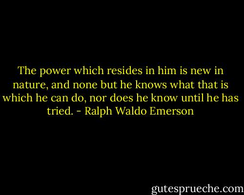 The power which resides in him is new in nature, and none but he knows what that is which he can do, nor does he know until he has tried. - Ralph Waldo Emerson