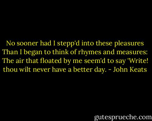 No sooner had I stepp'd into these pleasures<br />Than I began to think of rhymes and measures:<br />The air that floated by me seem'd to say<br />'Write! thou wilt never have a better day. - John Keats