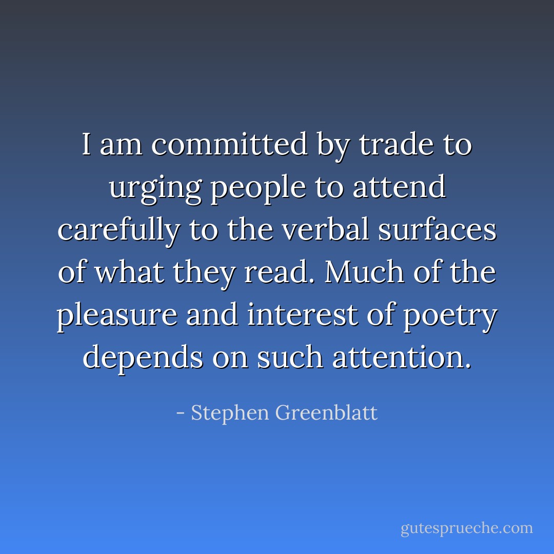 I am committed by trade to urging people to attend carefully to the verbal surfaces of what they read. Much of the pleasure and interest of poetry depends on such attention. - Stephen Greenblatt