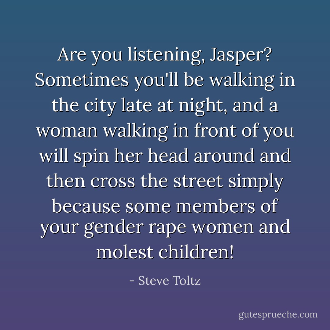 Are you listening, Jasper? Sometimes you'll be walking in the city late at night, and a woman walking in front of you will spin her head around and then cross the street simply because some members of your gender rape women and molest children! - Steve Toltz