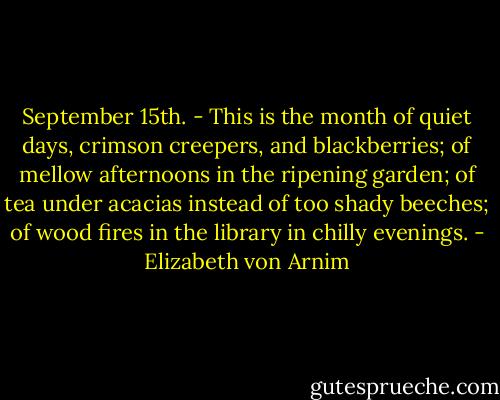 September 15th. - This is the month of quiet days, crimson creepers, and blackberries; of mellow afternoons in the ripening garden; of tea under acacias instead of too shady beeches; of wood fires in the library in chilly evenings. - Elizabeth von Arnim