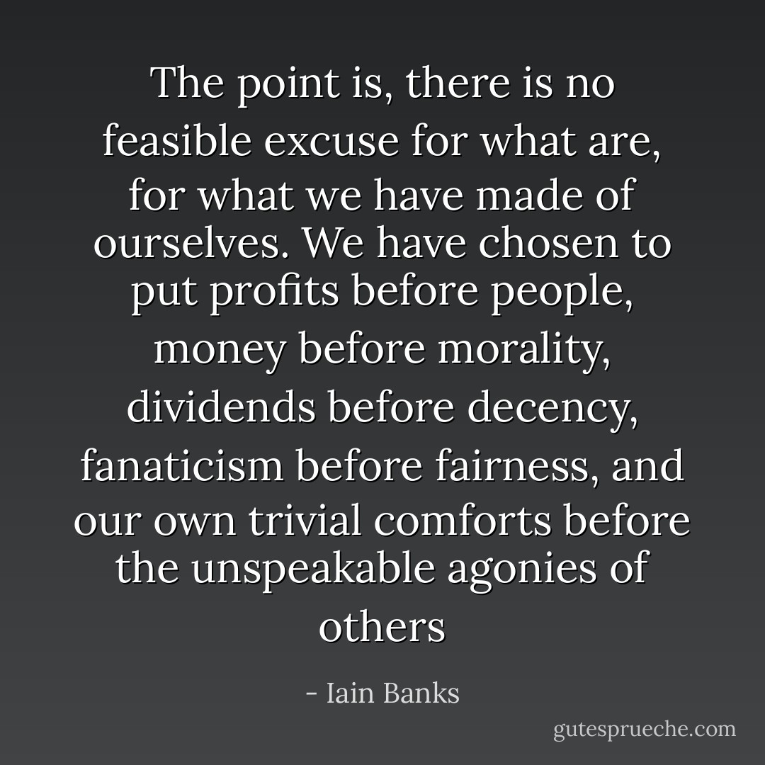 The point is, there is no feasible excuse for what are, for what we have made of ourselves. We have chosen to put profits before people, money before morality, dividends before decency, fanaticism before fairness, and our own trivial comforts before the unspeakable agonies of others - Iain Banks