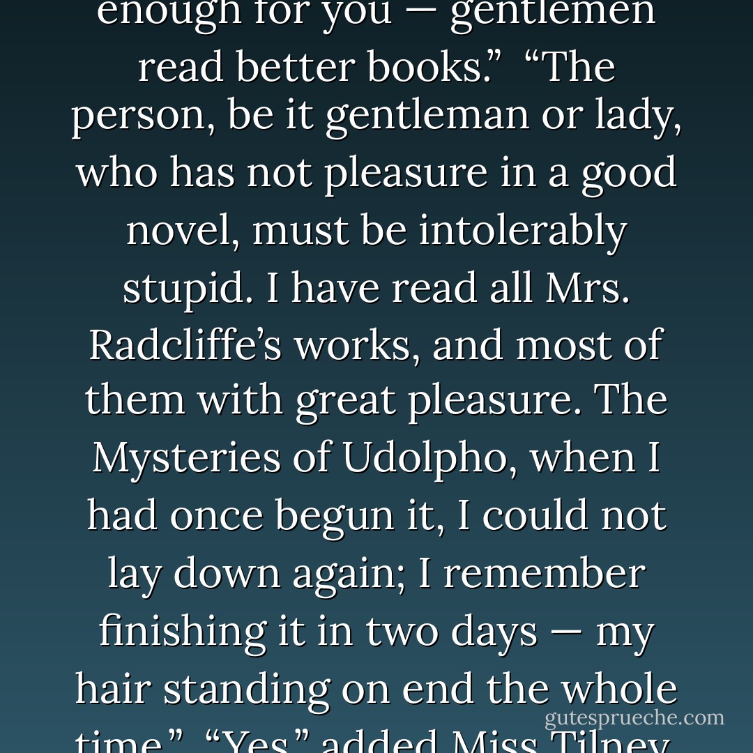 You have been abroad then?” said Henry, a little surprised.<br /><br />“Oh! No, I only mean what I have read about. It always puts me in mind of the country that Emily and her father traveled through, in The Mysteries of Udolpho. But you never read novels, I dare say?”<br /><br />“Why not?”<br /><br />“Because they are not clever enough for you — gentlemen read better books.”<br /><br />“The person, be it gentleman or lady, who has not pleasure in a good novel, must be intolerably stupid. I have read all Mrs. Radcliffe’s works, and most of them with great pleasure. The Mysteries of Udolpho, when I had once begun it, I could not lay down again; I remember finishing it in two days — my hair standing on end the whole time.”<br /><br />“Yes,” added Miss Tilney, “and I remember that you undertook to read it aloud to me, and that when I was called away for only five minutes to answer a note, instead of waiting for me, you took the volume into the Hermitage Walk, and I was obliged to stay till you had finished it. - Jane Austen
