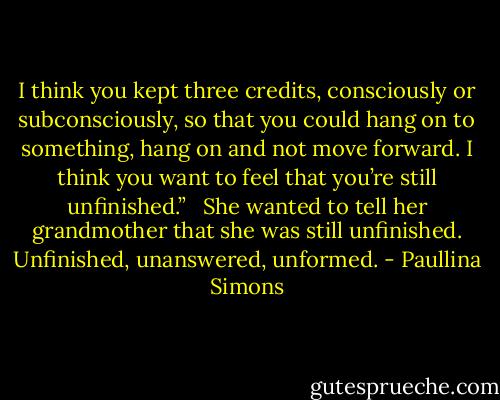I think you kept three credits, consciously or subconsciously, so that you could hang on to something, hang on and not move forward. I think you want to feel that you’re still unfinished.”<br /><br /> She wanted to tell her grandmother that she was still unfinished. Unfinished, unanswered, unformed. - Paullina Simons