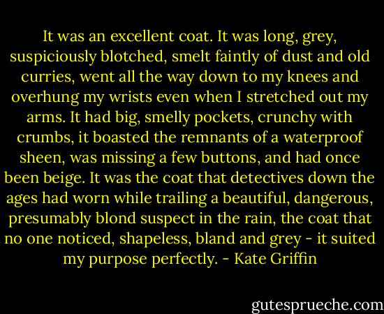 It was an excellent coat. It was long, grey, suspiciously blotched, smelt faintly of dust and old curries, went all the way down to my knees and overhung my wrists even when I stretched out my arms. It had big, smelly pockets, crunchy with crumbs, it boasted the remnants of a waterproof sheen, was missing a few buttons, and had once been beige. It was the coat that detectives down the ages had worn while trailing a beautiful, dangerous, presumably blond suspect in the rain, the coat that no one noticed, shapeless, bland and grey - it suited my purpose perfectly. - Kate Griffin