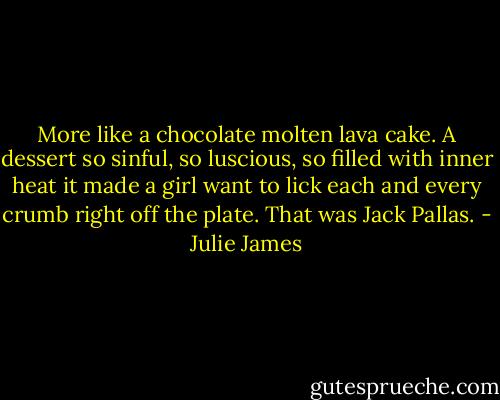 More like a chocolate molten lava cake. A dessert so sinful, so luscious, so filled with inner heat it made a girl want to lick each and every crumb right off the plate. That was Jack Pallas. - Julie James