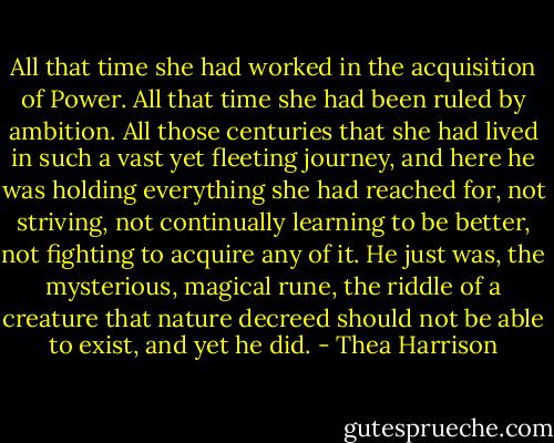 All that time she had worked in the acquisition of Power. All that time she had been ruled by ambition. All those centuries that she had lived in such a vast yet fleeting journey, and here he was holding everything she had reached for, not striving, not continually learning to be better, not fighting to acquire any of it. He just was, the mysterious, magical rune, the riddle of a creature that nature decreed should not be able to exist, and yet he did. - Thea Harrison