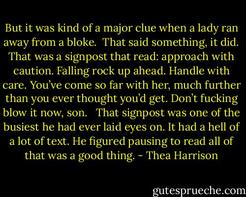 But it was kind of a major clue when a lady ran away from a bloke.<br /><br />That said something, it did. That was a signpost that read: approach with caution. Falling rock up ahead. Handle with care. You’ve come so far with her, much further than you ever thought you’d get. Don’t fucking blow it now, son. <br /><br />That signpost was one of the busiest he had ever laid eyes on. It had a hell of a lot of text. He figured pausing to read all of that was a good thing. - Thea Harrison