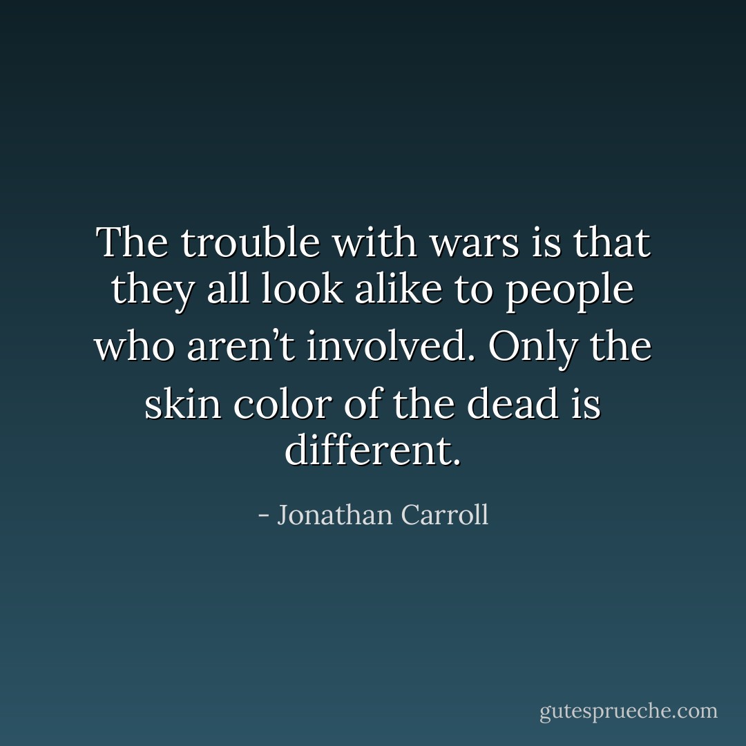 The trouble with wars is that they all look alike to people who aren’t involved. Only the skin color of the dead is different. - Jonathan Carroll