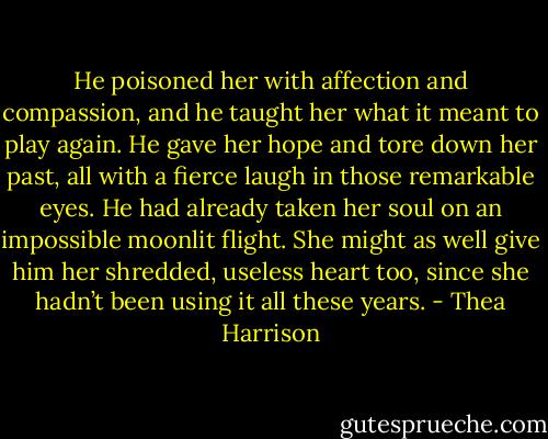He poisoned her with affection and compassion, and he taught her what it meant to play again. He gave her hope and tore down her past, all with a fierce laugh in those remarkable eyes. He had already taken her soul on an impossible moonlit flight. She might as well give him her shredded, useless heart too, since she hadn’t been using it all these years. - Thea Harrison