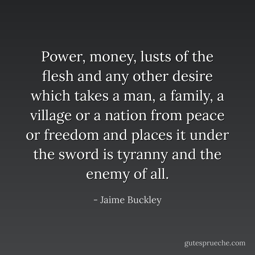 Power, money, lusts of the flesh and any other desire which takes a man, a family, a village or a nation from peace or freedom and places it under the sword is tyranny and the enemy of all. - Jaime Buckley
