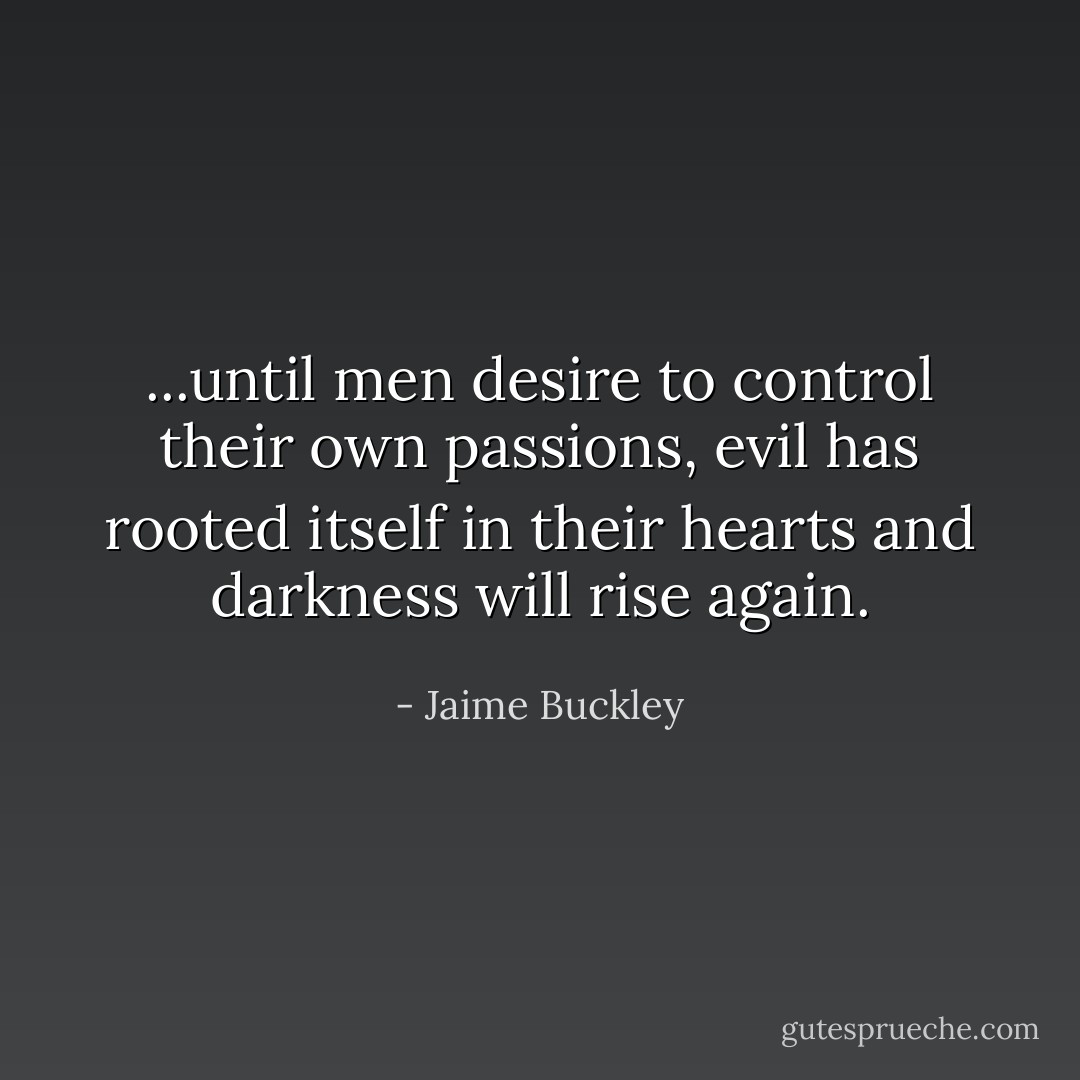 ...until men desire to control their own passions, evil has rooted itself in their hearts and darkness will rise again. - Jaime Buckley