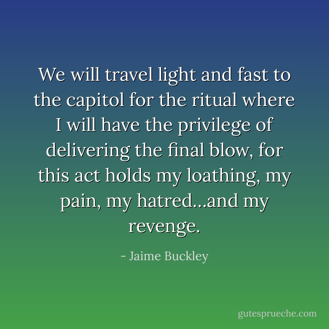 We will travel light and fast to the capitol for the ritual where I will have the privilege of delivering the final blow, for this act holds my loathing, my pain, my hatred…and my revenge. - Jaime Buckley