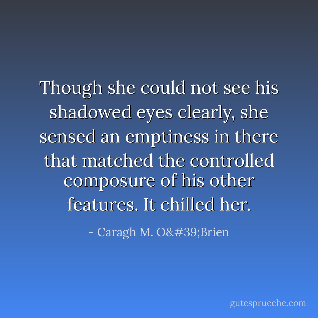 Though she could not see his shadowed eyes clearly, she sensed an emptiness in there that matched the controlled composure of his other features. It chilled her. - Caragh M. O'Brien