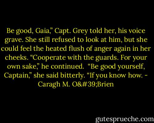 Be good, Gaia,” Capt. Grey told her, his voice grave. She still refused to look at him, but she could feel the heated flush of anger again in her cheeks. “Cooperate with the guards. For your own sake,” he continued.<br /><br />“Be good yourself, Captain,” she said bitterly. “If you know how. - Caragh M. O'Brien