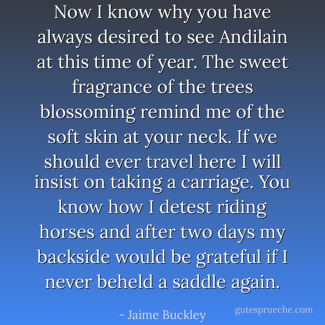 Now I know why you have always desired to see Andilain at this time of year. The sweet fragrance of the trees blossoming remind me of the soft skin at your neck. If we should ever travel here I will insist on taking a carriage. You know how I detest riding horses and after two days my backside would be grateful if I never beheld a saddle again. - Jaime Buckley