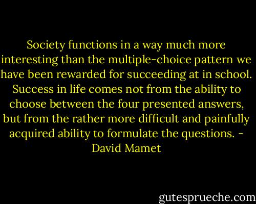 Society functions in a way much more interesting than the multiple-choice pattern we have been rewarded for succeeding at in school. Success in life comes not from the ability to choose between the four presented answers, but from the rather more difficult and painfully acquired ability to formulate the questions. - David Mamet