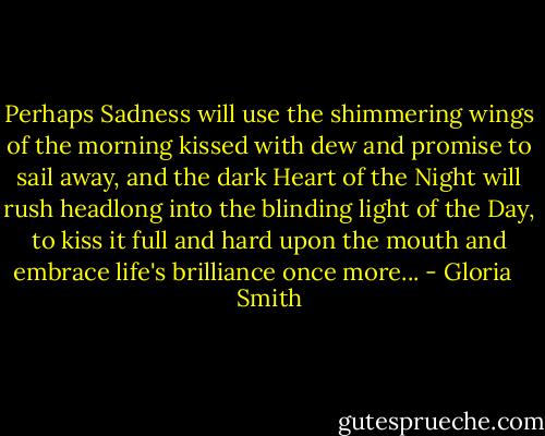 Perhaps Sadness will use the shimmering wings of the morning kissed with dew and promise to sail away, and the dark Heart of the Night will rush headlong into the blinding light of the Day, to kiss it full and hard upon the mouth and embrace life's brilliance once more... - Gloria   Smith