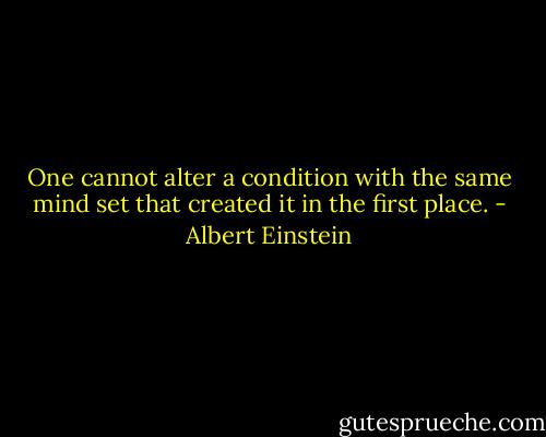 One cannot alter a condition with the same mind set that created it in the first place. - Albert Einstein