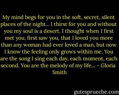 My mind begs for you in the soft, secret, silent places of the night... I thirst for you and without you my soul is a desert. I thought when I first met you, first saw you, that I loved you more than any woman had ever loved a man, but now I know the feeling only grows within me. You are the song I sing each day, each moment, each second. You are the melody of my life... - Gloria   Smith