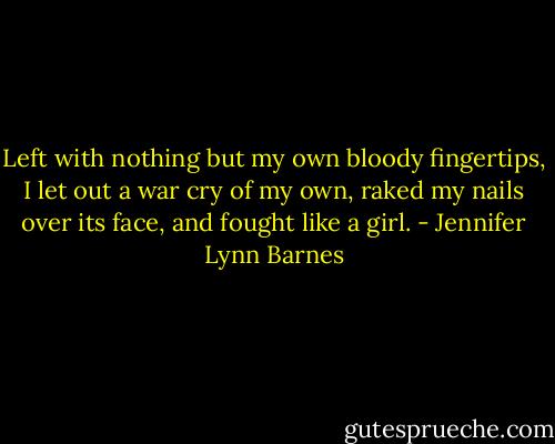 Left with nothing but my own bloody fingertips, I let out a war cry of my own, raked my nails over its face, and fought like a girl. - Jennifer Lynn Barnes