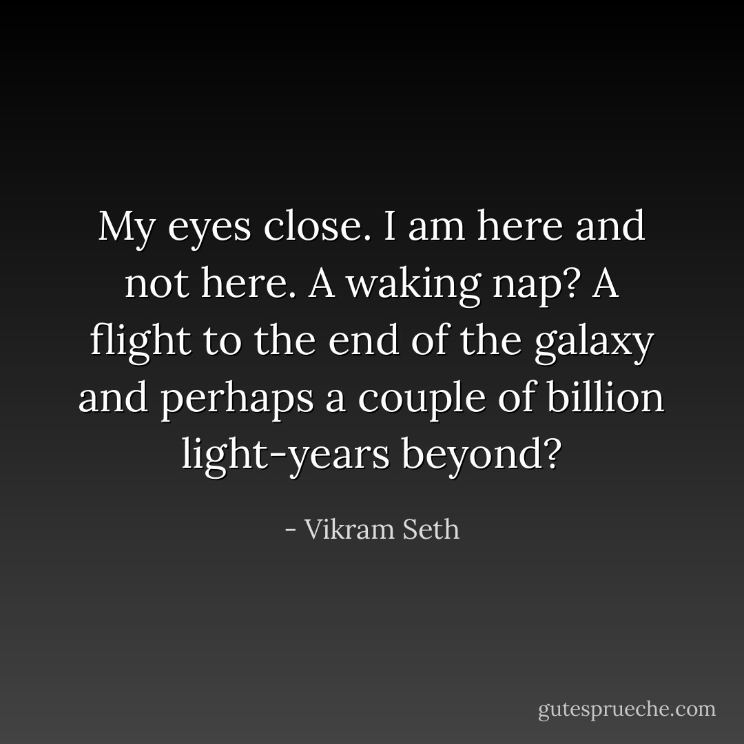 My eyes close. I am here and not here. A waking nap? A flight to the end of the galaxy and perhaps a couple of billion light-years beyond? - Vikram Seth