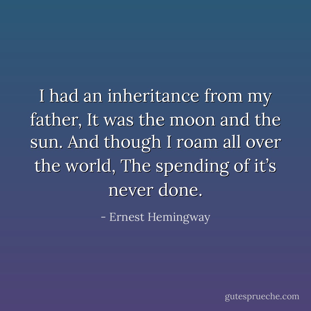 I had an inheritance from my father,<br />It was the moon and the sun.<br />And though I roam all over the world,<br />The spending of it’s never done. - Ernest Hemingway