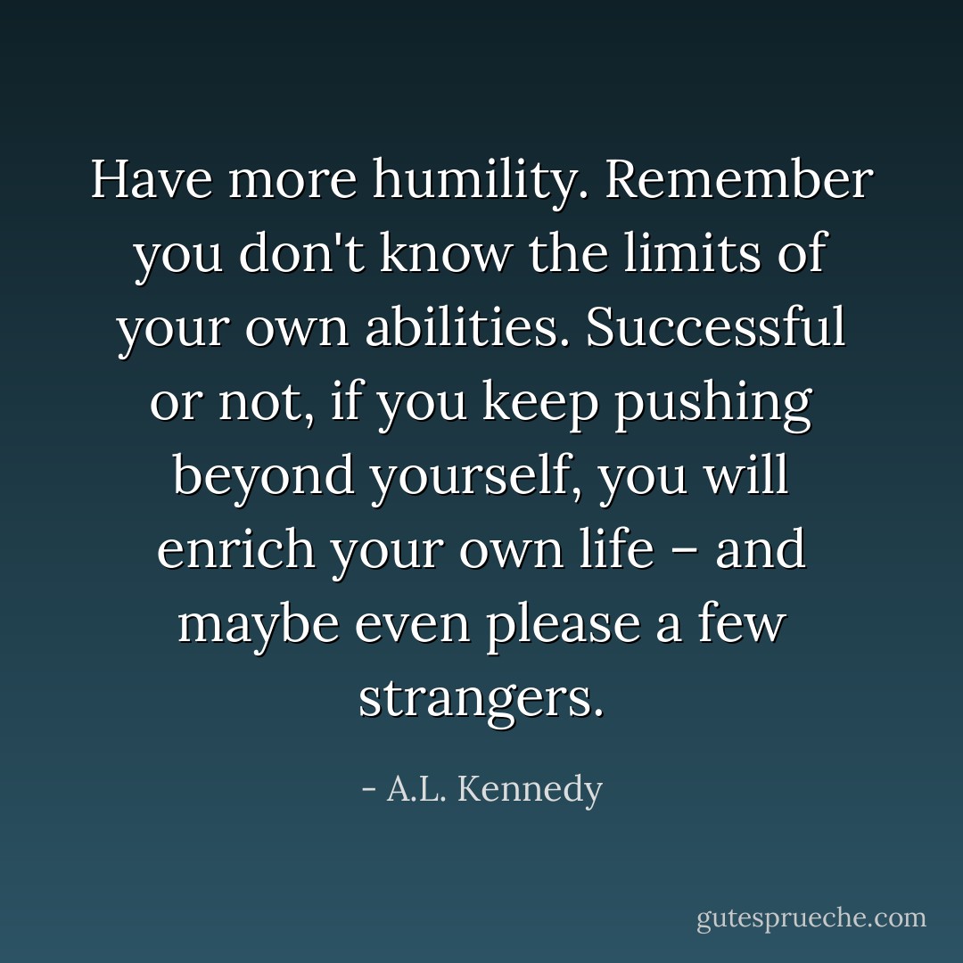 Have more humility. Remember you don't know the limits of your own abilities. Successful or not, if you keep pushing beyond yourself, you will enrich your own life – and maybe even please a few strangers. - A.L. Kennedy