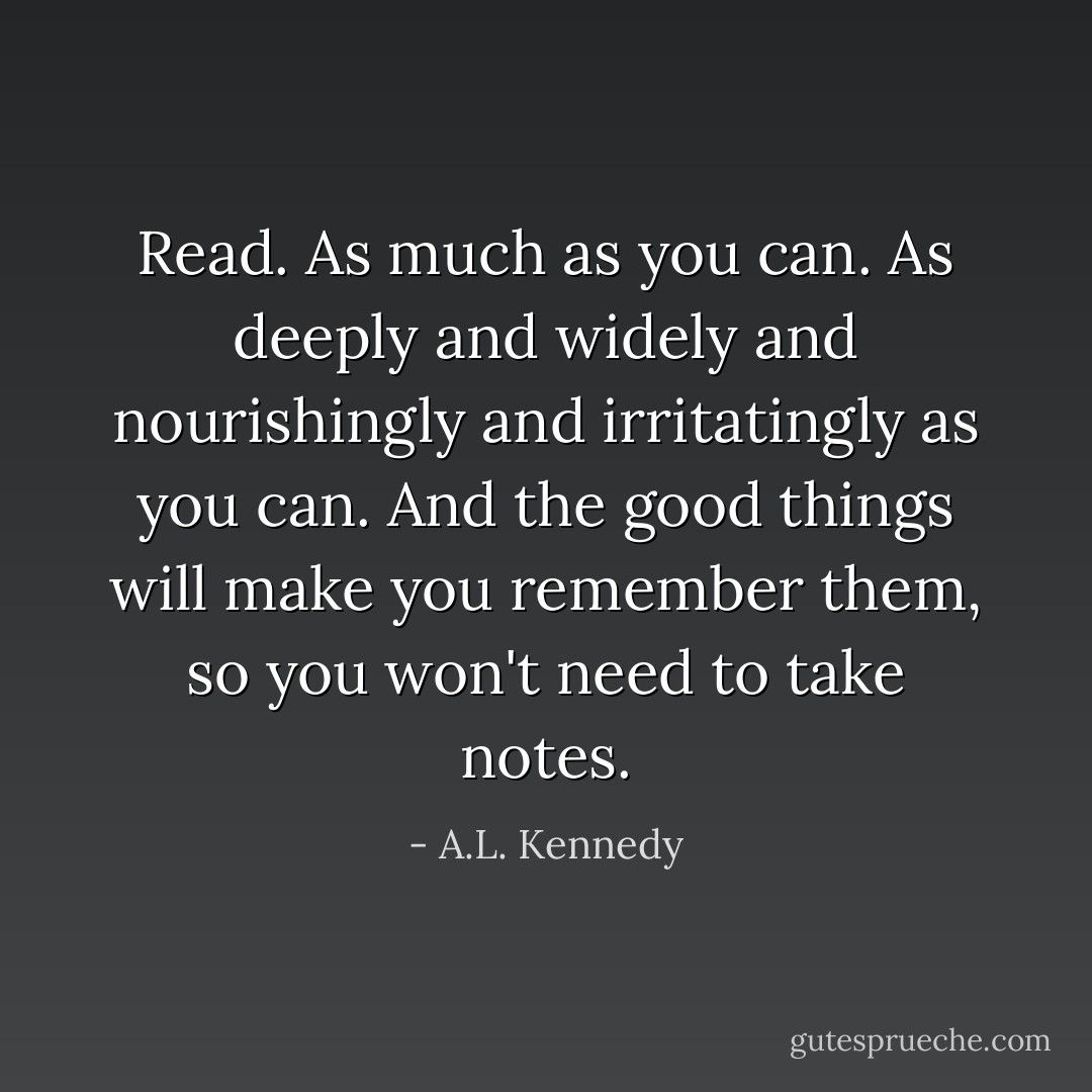 Read. As much as you can. As deeply and widely and nourishingly and ­irritatingly as you can. And the good things will make you remember them, so you won't need to take notes. - A.L. Kennedy