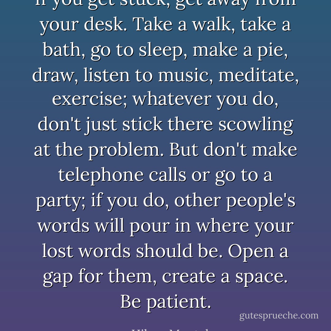 If you get stuck, get away from your desk. Take a walk, take a bath, go to sleep, make a pie, draw, listen to ­music, meditate, exercise; whatever you do, don't just stick there scowling at the problem. But don't make telephone calls or go to a party; if you do, other people's words will pour in where your lost words should be. Open a gap for them, create a space. Be patient. - Hilary Mantel