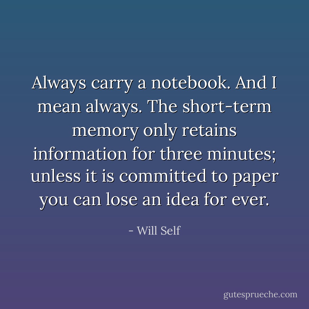 Always carry a notebook. And I mean always. The short-term memory only retains information for three minutes; unless it is committed to paper you can lose an idea for ever. - Will Self