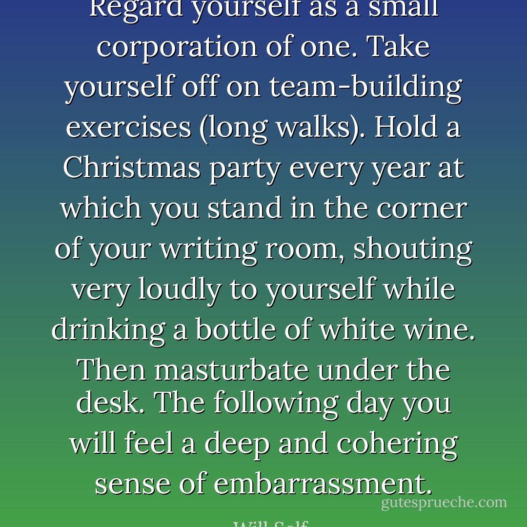 Regard yourself as a small corporation of one. Take yourself off on team-building exercises (long walks). Hold a Christmas party every year at which you stand in the corner of your writing room, shouting very loudly to yourself while drinking a bottle of white wine. Then masturbate under the desk. The following day you will feel a deep and cohering sense of embarrassment. - Will Self