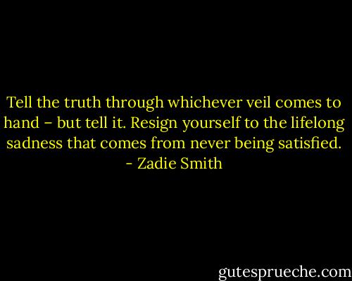 Tell the truth through whichever veil comes to hand – but tell it. Resign yourself to the lifelong sadness that comes from never ­being satisfied. - Zadie Smith