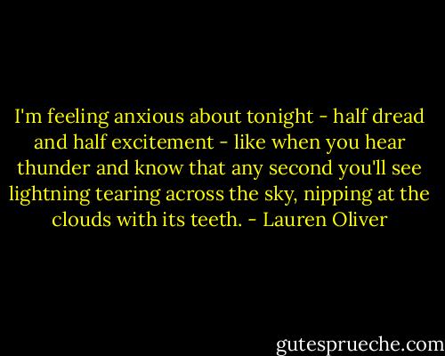 I'm feeling anxious about tonight - half dread and half excitement - like when you hear thunder and know that any second you'll see lightning tearing across the sky, nipping at the clouds with its teeth. - Lauren Oliver
