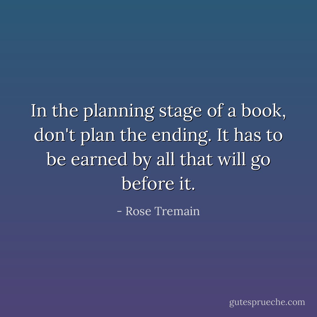 In the planning stage of a book, don't plan the ending. It has to be earned by all that will go before it. - Rose Tremain