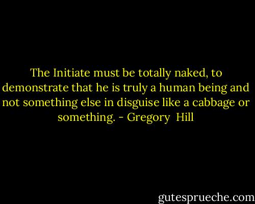 The Initiate must be totally naked, to demonstrate that he is truly a human being and not something else in disguise like a cabbage or something. - Gregory  Hill