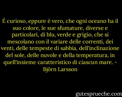 É curioso, eppure è vero, che ogni oceano ha il suo colore, le sue sfumature, diverse e particolari, di blu, verde e grigio, che si mescolano con il variare delle correnti, dei venti, delle tempeste di sabbia, dell'inclinazione del sole, delle nuvole e della temperatura, in quell'insieme caratteristico di ciascun mare. - Björn Larsson