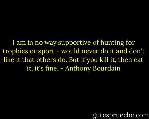 I am in no way supportive of hunting for trophies or sport - would never do it and don't like it that others do. But if you kill it, then eat it, it's fine. - Anthony Bourdain