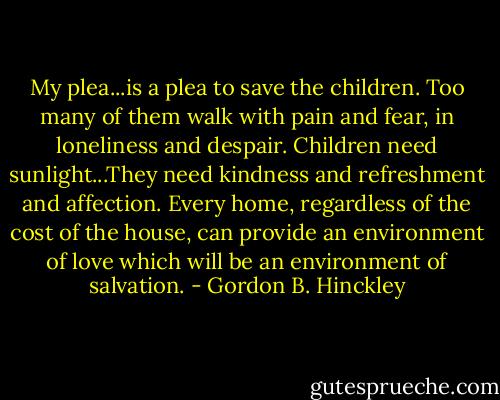 My plea...is a plea to save the children. Too many of them walk with pain and fear, in loneliness and despair. Children need sunlight...They need kindness and refreshment and affection. Every home, regardless of the cost of the house, can provide an environment of love which will be an environment of salvation. - Gordon B. Hinckley