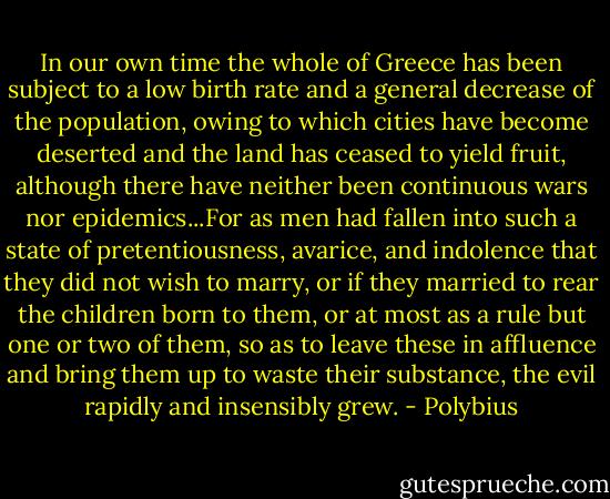 In our own time the whole of Greece has been subject to a low birth rate and a general decrease of the population, owing to which cities have become deserted and the land has ceased to yield fruit, although there have neither been continuous wars nor epidemics...For as men had fallen into such a state of pretentiousness, avarice, and indolence that they did not wish to marry, or if they married to rear the children born to them, or at most as a rule but one or two of them, so as to leave these in affluence and bring them up to waste their substance, the evil rapidly and insensibly grew. - Polybius