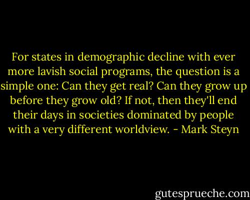 For states in demographic decline with ever more lavish social programs, the question is a simple one: Can they get real? Can they grow up before they grow old? If not, then they'll end their days in societies dominated by people with a very different worldview. - Mark Steyn
