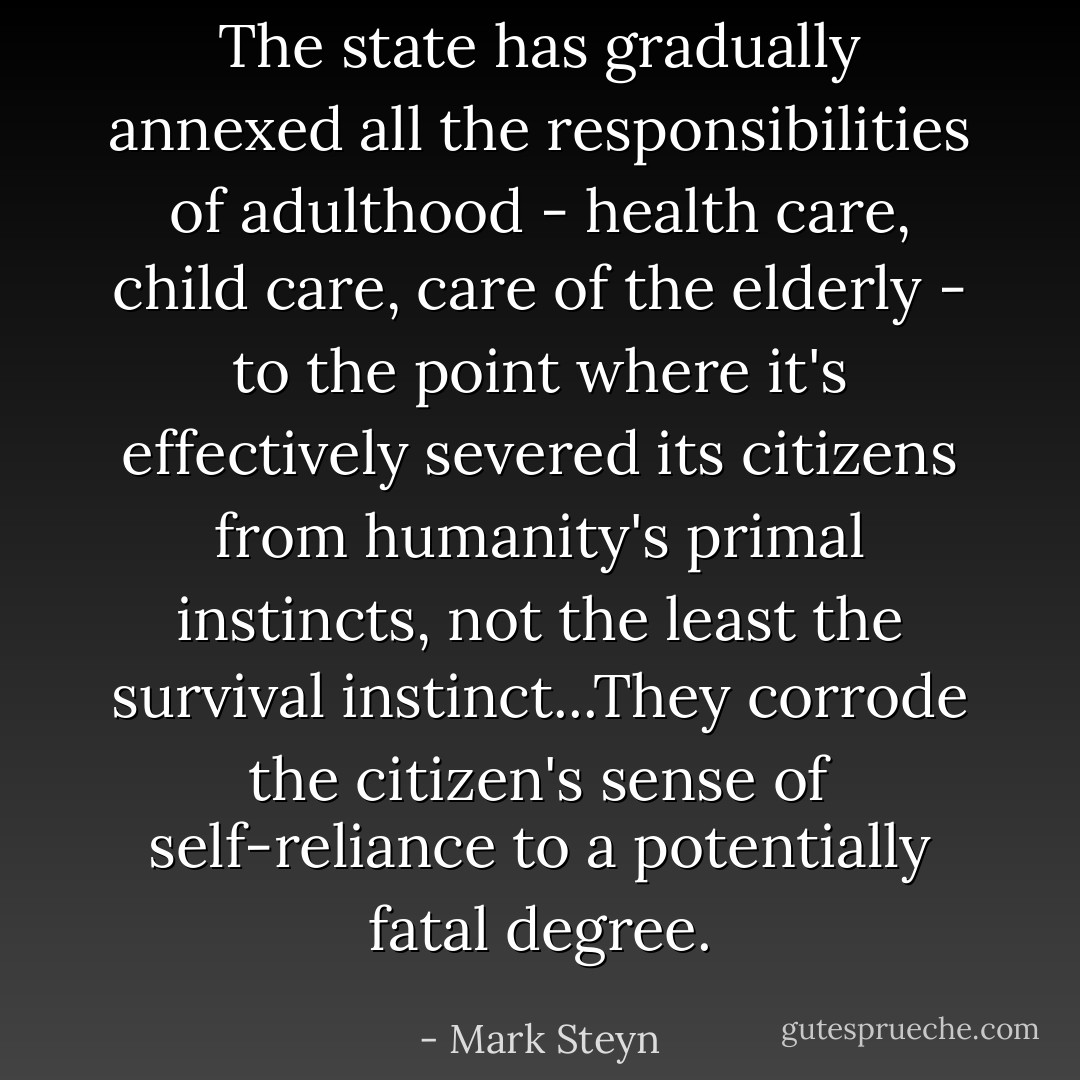 The state has gradually annexed all the responsibilities of adulthood - health care, child care, care of the elderly - to the point where it's effectively severed its citizens from humanity's primal instincts, not the least the survival instinct...They corrode the citizen's sense of self-reliance to a potentially fatal degree. - Mark Steyn